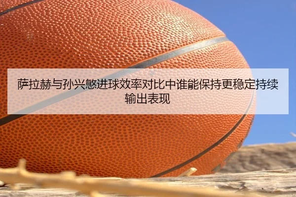 萨拉赫与孙兴慜进球效率对比中谁能保持更稳定持续输出表现
