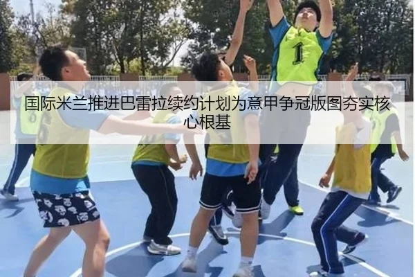 国际米兰推进巴雷拉续约计划为意甲争冠版图夯实核心根基