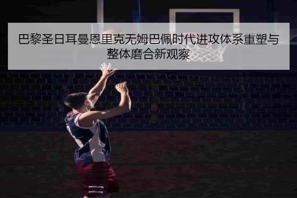 巴黎圣日耳曼恩里克无姆巴佩时代进攻体系重塑与整体磨合新观察