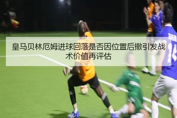 皇马贝林厄姆进球回落是否因位置后撤引发战术价值再评估